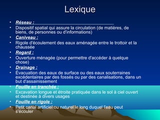 LexiqueLexique
• Réseau :
• Dispositif spatial qui assure la circulation (de matières, de
biens, de personnes ou d'informations)
• Caniveau :
• Rigole d'écoulement des eaux aménagée entre le trottoir et la
chaussée
• Regard :
• Ouverture ménagée (pour permettre d'accéder à quelque
chose)
• Drainage :
• Évacuation des eaux de surface ou des eaux souterraines
excédentaires par des fossés ou par des canalisations, dans un
but d'assainissement
• Fouille en tranchée :
• Excavation longue et étroite pratiquée dans le sol à ciel ouvert
et destinée à divers usages
• Fouille en rigole :
• Petit canal artificiel ou naturel le long duquel l'eau peut
s'écouler
 