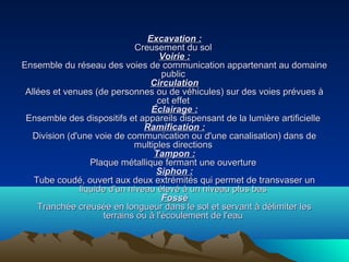 Excavation :Excavation :
Creusement du solCreusement du sol
Voirie :Voirie :
Ensemble du réseau des voies de communication appartenant au domaineEnsemble du réseau des voies de communication appartenant au domaine
publicpublic
CirculationCirculation
Allées et venues (de personnes ou de véhicules) sur des voies prévues àAllées et venues (de personnes ou de véhicules) sur des voies prévues à
cet effetcet effet
Éclairage :Éclairage :
Ensemble des dispositifs et appareils dispensant de la lumière artificielleEnsemble des dispositifs et appareils dispensant de la lumière artificielle
Ramification :Ramification :
Division (d'une voie de communication ou d'une canalisation) dans deDivision (d'une voie de communication ou d'une canalisation) dans de
multiples directionsmultiples directions
Tampon :Tampon :
Plaque métallique fermant une ouverturePlaque métallique fermant une ouverture
Siphon :Siphon :
Tube coudé, ouvert aux deux extrémités qui permet de transvaser unTube coudé, ouvert aux deux extrémités qui permet de transvaser un
liquide d'un niveau élevé à un niveau plus basliquide d'un niveau élevé à un niveau plus bas
FosséFossé
Tranchée creusée en longueur dans le sol et servant à délimiter lesTranchée creusée en longueur dans le sol et servant à délimiter les
terrains ou à l'écoulement de l'eauterrains ou à l'écoulement de l'eau
 