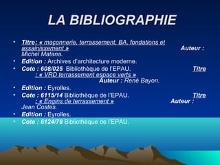 LA BIBLIOGRAPHIELA BIBLIOGRAPHIE
• Titre: « maçonnerie, terrassement, BA, fondations et
assainissement » Auteur :
Michel Matana.
• Edition : Archives d’architecture moderne.
• Cote : 608/025 Bibliothèque de l’EPAU. Titre
: « VRD terrassement espace verts »
Auteur : René Bayon.
• Edition : Eyrolles.
• Cote : 6115/14 Bibliothèque de l’EPAU. Titre
: « Engins de terrassement » Auteur :
Jean Costes.
• Edition : Eyrolles.
• Cote : 6124/78 Bibliothèque de l’EPAU.
 