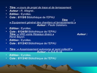 • Titre: « cours de projet de trace et de terrassement
• Auteur : R. Allegret..
• Edition : Eyrolles.
• Cote : 6115/6 Bibliothèque de l’EPAU
Titre :
« Equipement général des chantiers et terrassements »
Auteur : Paule Galabaru.
• Edition : Eyrolles.
• Cote : 6124/58 Bibliothèque de l’EPAU
Titre: « VRD voirie Réseaux divers » Auteur :
René Bayon.
• Edition : Eyrolles.
• Cote : 6113/43 Bibliothèque de l’EPAU
• Titre: « Assainissement autonome et semi collectif »
Auteur : C.N.E.R.I.B.
• Edition : Eyrolles.
• Cote : 6113/40 Bibliothèque de l’EPAU
 