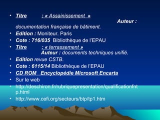 • Titre : « Assainissement »
Auteur :
documentation française de bâtiment.
• Edition : Moniteur. Paris
• Cote : 716/035 Bibliothèque de l’EPAU
• Titre : « terrassement »
Auteur : documents techniques unifié.
• Edition revue CSTB.
• Cote : 6115/14 Bibliothèque de l’EPAU
• CD ROM Encyclopédie Microsoft Encarta
• Sur le web
• http://deschiron.fr/rubriquepresentation/qualificationfnt
p.html
• http://www.cefi.org/secteurs/btp/tp1.htm
 