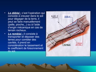 • Le déblai : c’est l’opération qui
consiste à creuser dans le sol
pour dégager de la terre, il
peut se faire manuellement
(pelle, pioche,..) ou à l’aide
d’engin mécanique en cas de
terrain rocheux.
• Le remblai : il consiste à
transporter et déposer des
terres pour combler des
cavités, il prend en
considération le tassement et
le coefficient de foisonnement
du sol.
 
