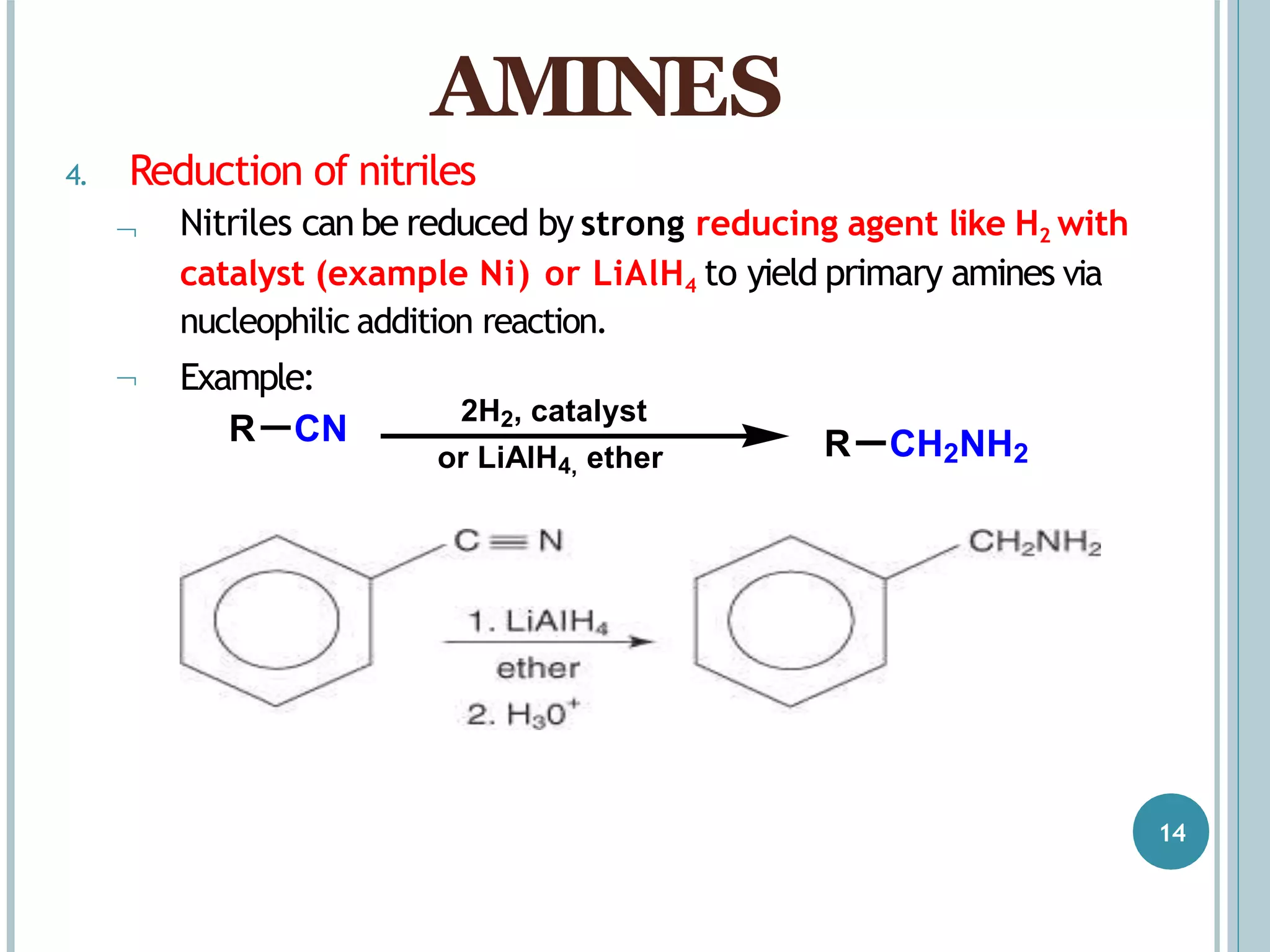 4. Reduction of nitriles


Nitriles can be reduced by strong reducing agent like H2 with
catalyst (example Ni) or LiAlH4 to yield primary amines via
nucleophilic addition reaction.
Example:
AMINES
R CN
2H2, catalyst
or LiAlH4, ether R CH2NH2
14
 