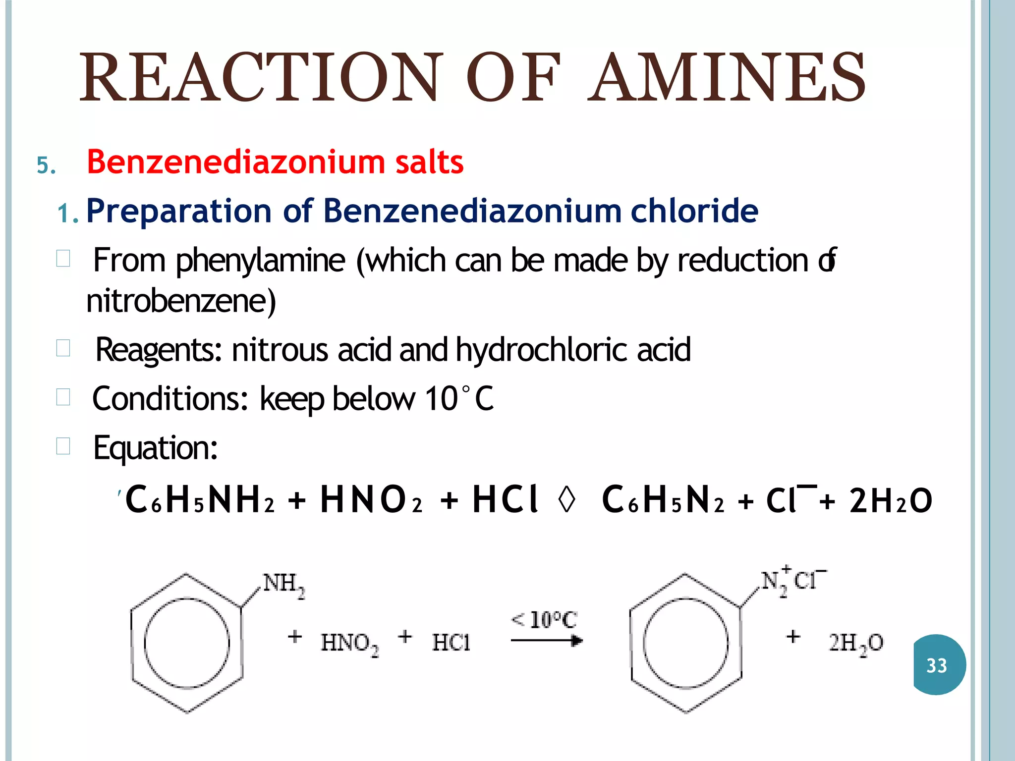 5. Benzenediazonium salts
1. Preparation of Benzenediazonium chloride
 From phenylamine (which can be made by reduction of
nitrobenzene)
 Reagents: nitrous acid and hydrochloric acid
 Conditions: keep below 10°C
 Equation:
C6H5NH2 + HNO2 + HCl  C6H5N2 + Cl¯+ 2H2O
REACTION OF AMINES
33
 