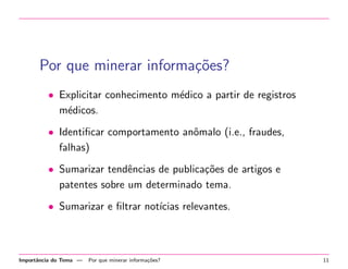 Por que minerar informa¸oes?
c˜
• Explicitar conhecimento m´dico a partir de registros
e
m´dicos.
e
• Identiﬁcar comportamento anˆmalo (i.e., fraudes,
o
falhas)
• Sumarizar tendˆncias de publica¸˜es de artigos e
e
co
patentes sobre um determinado tema.
• Sumarizar e ﬁltrar not´
ıcias relevantes.

Importˆncia do Tema —
a

Por que minerar informa¸˜es?
co

11

 