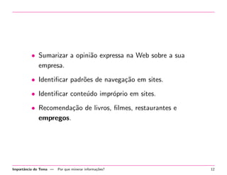 • Sumarizar a opini˜o expressa na Web sobre a sua
a
empresa.
• Identiﬁcar padr˜es de navega¸˜o em sites.
o
ca
• Identiﬁcar conte´do impr´prio em sites.
u
o
• Recomenda¸˜o de livros, ﬁlmes, restaurantes e
ca
empregos.

Importˆncia do Tema —
a

Por que minerar informa¸˜es?
co

12

 