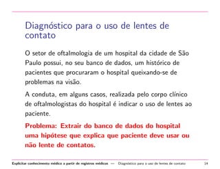 Diagn´stico para o uso de lentes de
o
contato
O setor de oftalmologia de um hospital da cidade de S˜o
a
Paulo possui, no seu banco de dados, um hist´rico de
o
pacientes que procuraram o hospital queixando-se de
problemas na vis˜o.
a
A conduta, em alguns casos, realizada pelo corpo cl´
ınico
de oftalmologistas do hospital ´ indicar o uso de lentes ao
e
paciente.
Problema: Extrair do banco de dados do hospital
uma hip´tese que explica que paciente deve usar ou
o
n˜o lente de contatos.
a
Explicitar conhecimento m´dico a partir de registros m´dicos —
e
e

Diagn´stico para o uso de lentes de contato
o

14

 