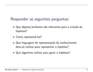 Responder as seguintes perguntas:
• Que objetos/atributos s˜o relevantes para a cria¸˜o da
a
ca
hip´tese?
o
• Como represent´-los?
a
• Que linguagem de representa¸˜o de conhecimento
ca
deve-se utilizar para representar a hip´tese?
o
• Que algoritmo utilizar para gerar a hip´tese?
o

Por onde come¸ar? —
c

Responder as seguintes perguntas:

17

 