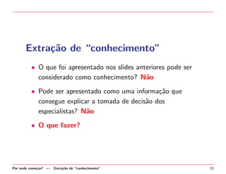 Extra¸˜o de “conhecimento”
ca
• O que foi apresentado nos slides anteriores pode ser
considerado como conhecimento? N˜o
a
• Pode ser apresentado como uma informa¸˜o que
ca
consegue explicar a tomada de decis˜o dos
a
especialistas? N˜o
a
• O que fazer?

Por onde come¸ar? —
c

Extra¸˜o de “conhecimento”
ca

23

 