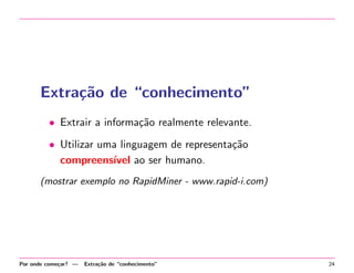 Extra¸˜o de “conhecimento”
ca
• Extrair a informa¸˜o realmente relevante.
ca
• Utilizar uma linguagem de representa¸˜o
ca
compreens´ ao ser humano.
ıvel
(mostrar exemplo no RapidMiner - www.rapid-i.com)

Por onde come¸ar? —
c

Extra¸˜o de “conhecimento”
ca

24

 