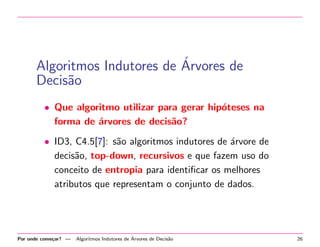 ´
Algoritmos Indutores de Arvores de
Decis˜o
a
• Que algoritmo utilizar para gerar hip´teses na
o
forma de ´rvores de decis˜o?
a
a
• ID3, C4.5[7]: s˜o algoritmos indutores de ´rvore de
a
a
decis˜o, top-down, recursivos e que fazem uso do
a
conceito de entropia para identiﬁcar os melhores
atributos que representam o conjunto de dados.

Por onde come¸ar? —
c

´
Algoritmos Indutores de Arvores de Decis˜o
a

26

 