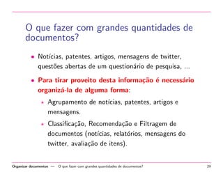 O que fazer com grandes quantidades de
documentos?
• Not´
ıcias, patentes, artigos, mensagens de twitter,
quest˜es abertas de um question´rio de pesquisa, ...
o
a
• Para tirar proveito desta informa¸˜o ´ necess´rio
ca e
a
organiz´-la de alguma forma:
a
Agrupamento de not´
ıcias, patentes, artigos e
mensagens.
Classiﬁca¸˜o, Recomenda¸˜o e Filtragem de
ca
ca
documentos (not´
ıcias, relat´rios, mensagens do
o
twitter, avalia¸˜o de itens).
ca

Organizar documentos —

O que fazer com grandes quantidades de documentos?

29

 