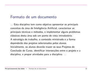 Formato de um documento
... Esta disciplina tem como objetivo apresentar os principais
conceitos da ´rea de Inteligˆncia Artiﬁcial, caracterizar as
a
e
principais t´cnicas e m´todos, e implementar alguns problemas
e
e
cl´ssicos desta ´rea sob um ponto de vista introdut´rio.
a
a
o
A estrat´gia de trabalho, o conte´do ministrado e a forma
e
u
depender˜o dos projetos selecionados pelos alunos.
a
Inicialmente, os alunos dever˜o trazer os seus Projetos de
a
Conclus˜o de Curso, identiﬁcar intersec¸oes entre o projeto e a
a
c˜
disciplina, e propor atividades para a disciplina. ...

Pr´-processamento dos dados —
e

Formato de um documento

33

 