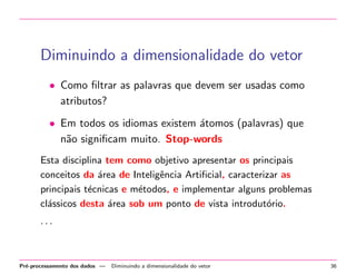 Diminuindo a dimensionalidade do vetor
• Como ﬁltrar as palavras que devem ser usadas como
atributos?
• Em todos os idiomas existem ´tomos (palavras) que
a
n˜o signiﬁcam muito. Stop-words
a
Esta disciplina tem como objetivo apresentar os principais
conceitos da ´rea de Inteligˆncia Artiﬁcial, caracterizar as
a
e
principais t´cnicas e m´todos, e implementar alguns problemas
e
e
cl´ssicos desta ´rea sob um ponto de vista introdut´rio.
a
a
o
···

Pr´-processamento dos dados —
e

Diminuindo a dimensionalidade do vetor

36

 