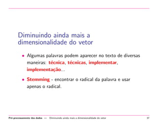 Diminuindo ainda mais a
dimensionalidade do vetor
• Algumas palavras podem aparecer no texto de diversas
maneiras: t´cnica, t´cnicas, implementar,
e
e
implementa¸˜o...
ca
• Stemming - encontrar o radical da palavra e usar
apenas o radical.

Pr´-processamento dos dados —
e

Diminuindo ainda mais a dimensionalidade do vetor

37

 