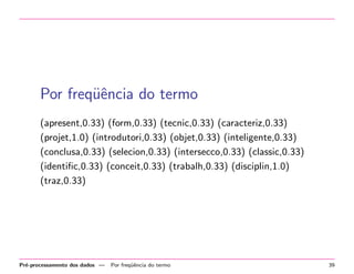Por freq¨ˆncia do termo
ue
(apresent,0.33) (form,0.33) (tecnic,0.33) (caracteriz,0.33)
(projet,1.0) (introdutori,0.33) (objet,0.33) (inteligente,0.33)
(conclusa,0.33) (selecion,0.33) (intersecco,0.33) (classic,0.33)
(identiﬁc,0.33) (conceit,0.33) (trabalh,0.33) (disciplin,1.0)
(traz,0.33)

Pr´-processamento dos dados —
e

Por freq¨ˆncia do termo
ue

39

 