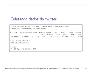 Coletando dados do twitter
§

¤

$ c u r l −o a b o u t B r a s i l . t x t h t t p s : / / s t r e a m . t w i t t e r . com/1/ s t a t u s e s /
f i l t e r . j s o n ? t r a c k= b r a s i l −u u s e r : passwd
% Total
100 4549 k

% Received % Xferd
0 4549 k

0

A v e r a g e Speed
Time
Time
Time C u r r e n t
Dload U p l o a d
Total
Spent
Left
Speed
0
5986
0 − − −
−: −: − 0 : 1 2 : 5 8 − − −
−: −: − 6226

$ wc −l a b o u t B r a s i l . t x t
1501 a b o u t B r a s i l . t x t
$ date
Ter 28 Ago 2012 2 3 : 5 1 : 1 0 BRT

¦


An´lise do conte´do publicado no Twitter atrav´s de algoritmos de agrupamento —
a
u
e

¥

Coletando dados do twitter

42

 