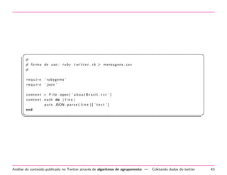 §

¤

#
# f o r m a de u s o : r u b y t w i t t e r . r b  men sa gens . c s v
#
require
require

’ r ub yg em s ’
’ json ’

c o n t e n t = F i l e . open ( ’ a b o u t B r a s i l . t x t ’ )
c o n t e n t . e a c h do | l i n e |
p u t s JSON . p a r s e ( l i n e ) [ ’ t e x t ’ ]
end

¦


An´lise do conte´do publicado no Twitter atrav´s de algoritmos de agrupamento —
a
u
e

¥

Coletando dados do twitter

43

 
