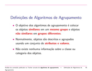 Deﬁni¸oes de Algoritmos de Agrupamento
c˜
• O objetivo dos algoritmos de agrupamento ´ colocar
e
os objetos similares em um mesmo grupo e objetos
n˜o similares em grupos diferentes.
a
• Normalmente, objetos s˜o descritos e agrupados
a
usando um conjunto de atributos e valores.
• N˜o existe nenhuma informa¸˜o sobre a classe ou
a
ca
categoria dos objetos.

An´lise do conte´do publicado no Twitter atrav´s de algoritmos de agrupamento
a
u
e
Agrupamento

—

Deﬁni¸˜es de Algoritmos de
co

45

 