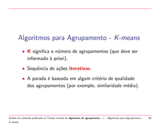 Algoritmos para Agrupamento - K-means
• K signiﬁca o n´mero de agrupamentos (que deve ser
u
informado ` priori).
a
• Sequˆncia de a¸˜es iterativas.
e
co
• A parada ´ baseada em algum crit´rio de qualidade
e
e
dos agrupamentos (por exemplo, similaridade m´dia).
e

An´lise do conte´do publicado no Twitter atrav´s de algoritmos de agrupamento —
a
u
e
K-means

Algoritmos para Agrupamento -

46

 