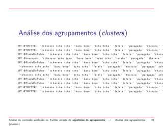 An´lise dos agrupamentos (clusters)
a
RT @TWlTTEI :

’ t c h e r e r e tche tche ’

’ bara bere ’

’ tchu tcha ’

’ lelele ’

’ paragada ’

’ tharara ’

’

RT @TWlTTEI :

’ t c h e r e r e tche tche ’

’ bara bere ’

’ tchu tcha ’

’ lelele ’

’ paragada ’

’ tharara ’

’

RT @PiadaDePobre :
RT @ s o u c r a c k :

’ t c h e r e r e tche tche ’

’ t c h e r e r e tche tche ’

RT @PiadaDePobre :
RT @PiadaDePobre :

’ bara bere ’

’ t c h e r e r e tche tche ’

’ t c h e r e r e tche tche ’

’ bara bere ’
’ bara bere ’

’ thara

’ p a r a p a p a ’ ach

’ paragada ’

’ tharara ’

’ thara

’ tharara ’

’ paragada ’

’ tharara ’

’ lelele ’

’ paragada ’

’ paragada ’

’ paragada ’

’ lelele ’

’ paragada ’

’ tchu tcha ’

’ lelele ’

’ lelele ’

’ lelele ’

’ tchu tcha ’

’ lelele ’

’ bara bere ’

’ tchu tcha ’

’ tchu tcha ’

’ tchu tcha ’

’ bara bere ’

’ tchu tcha ’

’ t c h e r e r e tche tche ’

’ t c h e r e r e tche tche ’

’ bara bere ’

’ thara

’ p a r a p a p a ’ ach

RT @PiadaDePobre :

’ t c h e r e r e tche tche ’

’ bara bere ’

’ tchu tcha ’

’ lelele ’

’ paragada ’

’ thara

RT @PiadaDePobre :

’ t c h e r e r e tche tche ’

’ bara bere ’

’ tchu tcha ’

’ lelele ’

’ paragada ’

’ thara

RT @TWlTTEI :

’ t c h e r e r e tche tche ’

’ bara bere ’

’ tchu tcha ’

’ lelele ’

’ paragada ’

’ tharara ’

’

RT @TWlTTEI :

’ t c h e r e r e tche tche ’

’ bara bere ’

’ tchu tcha ’

’ lelele ’

’ paragada ’

’ tharara ’

’

An´lise do conte´do publicado no Twitter atrav´s de algoritmos de agrupamento
a
u
e
(clusters)

—

An´lise dos agrupamentos
a

49

 