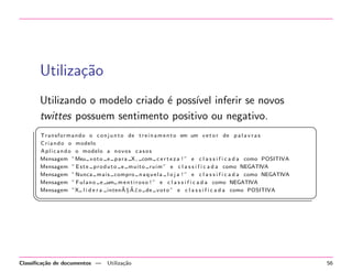 Utiliza¸˜o
ca
Utilizando o modelo criado ´ poss´ inferir se novos
e
ıvel
twittes possuem sentimento positivo ou negativo.
§
T r a n s f o r m a n d o o c o n j u n t o de t r e i n a m e n t o em um v e t o r de p a l a v r a s
C r i a n d o o modelo
A p l i c a n d o o modelo a n o v o s c a s o s
Mensagem ”Meu v o t o e p a r a X , com c e r t e z a ! ” e c l a s s i f i c a d a como POSITIVA
Mensagem ” E s t e p r o d u t o e m u i t o r u i m ” e c l a s s i f i c a d a como NEGATIVA
Mensagem ” Nunca m a i s compro n a q u e l a l o j a ! ” e c l a s s i f i c a d a como NEGATIVA
Mensagem ” F u l a n o e um m e n t i r o s o ! ” e c l a s s i f i c a d a como NEGATIVA
˜ ˜
Mensagem ”X l i d e r a inten A§ A£o de v o t o ” e c l a s s i f i c a d a como POSITIVA

¦


Classiﬁca¸˜o de documentos —
ca

Utiliza¸˜o
ca

¤

¥

56

 