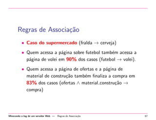 Regras de Associa¸˜o
ca
• Caso do supermercado (fralda → cerveja)
• Quem acessa a p´gina sobre futebol tamb´m acessa a
a
e
p´gina de volei em 90% dos casos (futebol → volei).
a
• Quem acessa a p´gina de ofertas e a p´gina de
a
a
material de constru¸˜o tamb´m ﬁnaliza a compra em
ca
e
83% dos casos (ofertas ∧ material constru¸˜o →
ca
compra)

Minerando o log de um servidor Web —

Regras de Associa¸˜o
ca

67

 