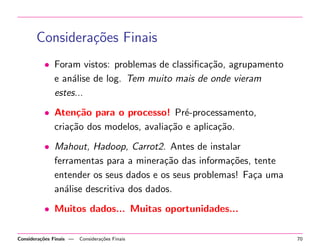 Considera¸oes Finais
c˜
• Foram vistos: problemas de classiﬁca¸˜o, agrupamento
ca
e an´lise de log. Tem muito mais de onde vieram
a
estes...
• Aten¸˜o para o processo! Pr´-processamento,
ca
e
cria¸˜o dos modelos, avalia¸˜o e aplica¸˜o.
ca
ca
ca
• Mahout, Hadoop, Carrot2. Antes de instalar
ferramentas para a minera¸˜o das informa¸˜es, tente
ca
co
entender os seus dados e os seus problemas! Fa¸a uma
c
an´lise descritiva dos dados.
a
• Muitos dados... Muitas oportunidades...
Considera¸˜es Finais —
co

Considera¸˜es Finais
co

70

 