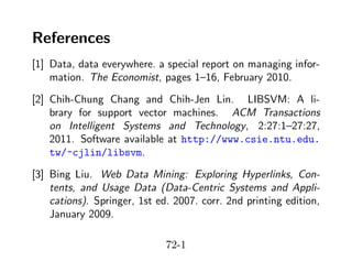References
[1] Data, data everywhere. a special report on managing information. The Economist, pages 1–16, February 2010.
[2] Chih-Chung Chang and Chih-Jen Lin. LIBSVM: A library for support vector machines. ACM Transactions
on Intelligent Systems and Technology, 2:27:1–27:27,
2011. Software available at http://www.csie.ntu.edu.
tw/~cjlin/libsvm.
[3] Bing Liu. Web Data Mining: Exploring Hyperlinks, Contents, and Usage Data (Data-Centric Systems and Applications). Springer, 1st ed. 2007. corr. 2nd printing edition,
January 2009.
72-1

 