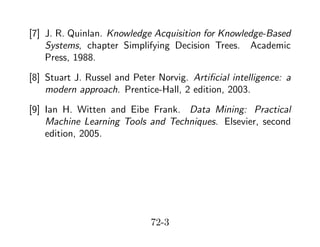 [7] J. R. Quinlan. Knowledge Acquisition for Knowledge-Based
Systems, chapter Simplifying Decision Trees. Academic
Press, 1988.
[8] Stuart J. Russel and Peter Norvig. Artiﬁcial intelligence: a
modern approach. Prentice-Hall, 2 edition, 2003.
[9] Ian H. Witten and Eibe Frank. Data Mining: Practical
Machine Learning Tools and Techniques. Elsevier, second
edition, 2005.

72-3

 