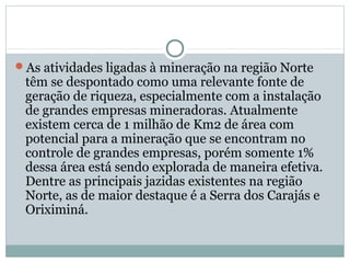 As atividades ligadas à mineração na região Norte
têm se despontado como uma relevante fonte de
geração de riqueza, especialmente com a instalação
de grandes empresas mineradoras. Atualmente
existem cerca de 1 milhão de Km2 de área com
potencial para a mineração que se encontram no
controle de grandes empresas, porém somente 1%
dessa área está sendo explorada de maneira efetiva.
Dentre as principais jazidas existentes na região
Norte, as de maior destaque é a Serra dos Carajás e
Oriximiná.
 