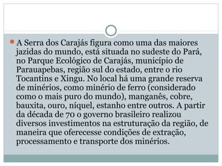 A Serra dos Carajás figura como uma das maiores
jazidas do mundo, está situada no sudeste do Pará,
no Parque Ecológico de Carajás, município de
Parauapebas, região sul do estado, entre o rio
Tocantins e Xingu. No local há uma grande reserva
de minérios, como minério de ferro (considerado
como o mais puro do mundo), manganês, cobre,
bauxita, ouro, níquel, estanho entre outros. A partir
da década de 70 o governo brasileiro realizou
diversos investimentos na estruturação da região, de
maneira que oferecesse condições de extração,
processamento e transporte dos minérios.
 