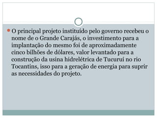 O principal projeto instituído pelo governo recebeu o
nome de o Grande Carajás, o investimento para a
implantação do mesmo foi de aproximadamente
cinco bilhões de dólares, valor levantado para a
construção da usina hidrelétrica de Tucuruí no rio
Tocantins, isso para a geração de energia para suprir
as necessidades do projeto.
 