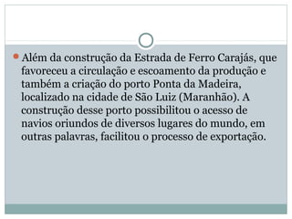 Além da construção da Estrada de Ferro Carajás, que
favoreceu a circulação e escoamento da produção e
também a criação do porto Ponta da Madeira,
localizado na cidade de São Luiz (Maranhão). A
construção desse porto possibilitou o acesso de
navios oriundos de diversos lugares do mundo, em
outras palavras, facilitou o processo de exportação.
 