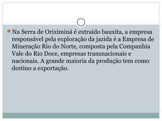 Na Serra de Oriximiná é extraído bauxita, a empresa
responsável pela exploração da jazida é a Empresa de
Mineração Rio do Norte, composta pela Companhia
Vale do Rio Doce, empresas transnacionais e
nacionais. A grande maioria da produção tem como
destino a exportação.
 