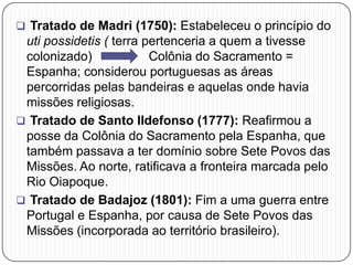  Tratado de Madri (1750): Estabeleceu o princípio do
uti possidetis ( terra pertenceria a quem a tivesse
colonizado) Colônia do Sacramento =
Espanha; considerou portuguesas as áreas
percorridas pelas bandeiras e aquelas onde havia
missões religiosas.
 Tratado de Santo Ildefonso (1777): Reafirmou a
posse da Colônia do Sacramento pela Espanha, que
também passava a ter domínio sobre Sete Povos das
Missões. Ao norte, ratificava a fronteira marcada pelo
Rio Oiapoque.
 Tratado de Badajoz (1801): Fim a uma guerra entre
Portugal e Espanha, por causa de Sete Povos das
Missões (incorporada ao território brasileiro).
 