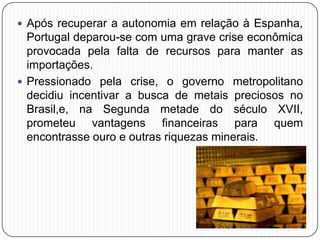  Após recuperar a autonomia em relação à Espanha,
Portugal deparou-se com uma grave crise econômica
provocada pela falta de recursos para manter as
importações.
 Pressionado pela crise, o governo metropolitano
decidiu incentivar a busca de metais preciosos no
Brasil,e, na Segunda metade do século XVII,
prometeu vantagens financeiras para quem
encontrasse ouro e outras riquezas minerais.
 