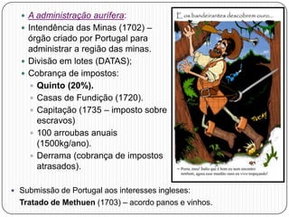 A administração aurífera:
 Intendência das Minas (1702) –
órgão criado por Portugal para
administrar a região das minas.
 Divisão em lotes (DATAS);
 Cobrança de impostos:
 Quinto (20%).
 Casas de Fundição (1720).
 Capitação (1735 – imposto sobre
escravos)
 100 arroubas anuais
(1500kg/ano).
 Derrama (cobrança de impostos
atrasados).
 Submissão de Portugal aos interesses ingleses:
Tratado de Methuen (1703) – acordo panos e vinhos.
 