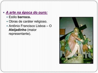  A arte na época do ouro:
 Estilo barroco.
 Obras de caráter religioso.
 Antônio Francisco Lisboa – O
Aleijadinho (maior
representante).
 