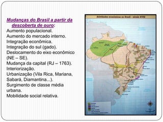 Mudanças do Brasil a partir da
descoberta de ouro:
Aumento populacional.
Aumento do mercado interno.
Integração econômica.
Integração do sul (gado).
Deslocamento do eixo econômico
(NE – SE).
Mudança da capital (RJ – 1763).
Interiorização.
Urbanização (Vila Rica, Mariana,
Sabará, Diamantina...).
Surgimento de classe média
urbana.
Mobilidade social relativa.
 