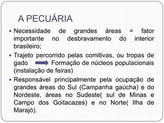 A PECUÁRIA
 Necessidade de grandes áreas = fator
importante no desbravamento do interior
brasileiro;
 Trajeto percorrido pelas comitivas, ou tropas de
gado Formação de núcleos populacionais
(instalação de feiras)
 Responsável principalmente pela ocupação de
grandes áreas do Sul (Campanha gaúcha) e do
Nordeste, áreas no Sudeste( sul de Minas e
Campo dos Goitacazes) e no Norte( Ilha de
Marajó).
 