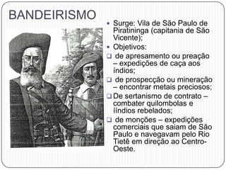 BANDEIRISMO
 Surge: Vila de São Paulo de
Piratininga (capitania de São
Vicente);
 Objetivos:
 de apresamento ou preação
– expedições de caça aos
índios;
 de prospecção ou mineração
– encontrar metais preciosos;
 De sertanismo de contrato –
combater quilombolas e
ííndios rebelados;
 de monções – expedições
comerciais que saiam de São
Paulo e navegavam pelo Rio
Tietê em direção ao Centro-
Oeste.
 