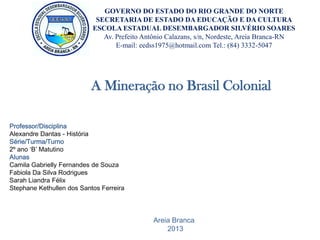 A Mineração no Brasil Colonial
GOVERNO DO ESTADO DO RIO GRANDE DO NORTE
SECRETARIA DE ESTADO DA EDUCAÇÃO E DA CULTURA
ESCOLA ESTADUAL DESEMBARGADOR SILVÉRIO SOARES
Av. Prefeito Antônio Calazans, s/n, Nordeste, Areia Branca-RN
E-mail: eedss1975@hotmail.com Tel.: (84) 3332-5047
Professor/Disciplina
Alexandre Dantas - História
Série/Turma/Turno
2º ano ‘B’ Matutino
Alunas
Camila Gabrielly Fernandes de Souza
Fabiola Da Silva Rodrigues
Sarah Liandra Félix
Stephane Kethullen dos Santos Ferreira
Areia Branca
2013
 