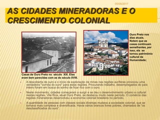 AS CIDADES MINERADORAS E O
CRESCIMENTO COLONIAL
 A descoberta de ouro e o início da exploração da minas nas regiões auríferas provocou uma
verdadeira "corrida do ouro" para estas regiões. Procurando trabalho, desempregados do país
inteiro foram em busca do sonho de ficar rico com o ouro.
 Neste movimento, cidades começaram a surgir e se deu o desenvolvimento urbano e cultural
nestas regiões. Vila Rica, atual Ouro Preto, se destacou muito neste período. O comércio das
regiões mineradoras desenvolveu a economia colonial brasileira no período.
 A quantidade de pessoas com classes sociais diversas mudava a sociedade colonial, que se
tornava mais complexa e diversificada. Havia vários brancos livres pobres, chamados de “os
desclassificados do ouro”.
Casas de Ouro Preto no século XIX. Elas
eram bem parecidas com as do século XVIII.
Ouro Preto nos
dias atuais.
Notem que as
casas continuam
semelhantes, por
isso, ela se
tornou patrimônio
cultural da
Humanidade;
05/05/2017
 