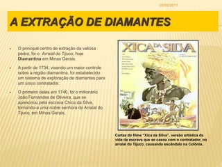 A EXTRAÇÃO DE DIAMANTES
 O principal centro de extração da valiosa
pedra, foi o Arraial do Tijuco, hoje
Diamantina em Minas Gerais.
 A partir de 1734, visando um maior controle
sobre a região diamantina, foi estabelecido
um sistema de exploração de diamantes para
um único contratador.
 O primeiro deles em 1740, foi o milionário
João Fernandes de Oliveira, que se
apaixonou pela escrava Chica da Silva,
tornando-a uma nobre senhora do Arraial do
Tijuco, em Minas Gerais.
Cartaz do filme “Xica da Silva”, versão artística da
vida da escrava que se casou com o contratador, no
arraial do Tijuco, causando escândalo na Colônia..
05/05/2017
 