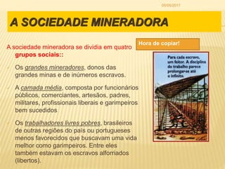 A SOCIEDADE MINERADORA
A sociedade mineradora se dividia em quatro
grupos sociais::
 Os grandes mineradores, donos das
grandes minas e de inúmeros escravos.
 A camada média, composta por funcionários
públicos, comerciantes, artesãos, padres,
militares, profissionais liberais e garimpeiros
bem sucedidos
 Os trabalhadores livres pobres, brasileiros
de outras regiões do país ou portugueses
menos favorecidos que buscavam uma vida
melhor como garimpeiros. Entre eles
também estavam os escravos alforriados
(libertos).
Hora de copiar!
05/05/2017
 