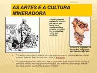 AS ARTES E A CULTURA
MINERADORA
 Foi neste contexto de extração do ouro que apareceu um dos mais importantes artistas
plásticos do Brasil, Antonio Francisco Lisboa, o Aleijadinho.
 Na música destaca-se o estilo sacro barroco do mineiro José Joaquim Emérico Lobo de
Mesquita, além da música popular representada pela modinha e pela cantiga de ninar
de origem lusitana e pelo lundu de origem africana.
Escultura de aleijadinho em
Sabará (MG), na Igreja de
Nossa Senhora do Carmo
Charge ironizando
Aleijadinho, dizendo
que ele não teria
futuro como
escultor por fazer
uma arte nova, além
dos preconceitos
com a sua
aparência.
05/05/2017
 