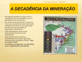 A DECADÊNCIA DA MINERAÇÃO
 Na segunda metade do século XVIII, a
mineração entra em decadência com a
paralisação das descobertas.
 Por serem de aluvião (feitos no leito dos
rios) o ouro e diamantes eram facilmente
extraídos. Isso levou a uma exploração
que fez com que as jazidas se
esgotassem rapidamente.
 Esse esgotamento deveu-se ao
desconhecimento técnico dos
mineradores.
 Após este período, aumenta a
diversificação de produtos agrícolas,
cultivados para abastecer o Brasil. Veja
no mapa ao lado.
 O comércio, já aquecido, se intensifica
com o esgotamento das jazidas.
05/05/2017Profa. Alinnie Silvestre
 