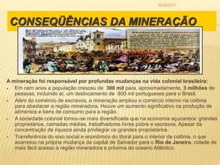 CONSEQÜÊNCIAS DA MINERAÇÃO
A mineração foi responsável por profundas mudanças na vida colonial brasileira:
 Em cem anos a população cresceu de 300 mil para, aproximadamente, 3 milhões de
pessoas, incluindo aí, um deslocamento de 800 mil portugueses para o Brasil.
 Além do comércio de escravos, a mineração ampliou o comércio interno na colônia
para abastecer a região mineradora. Houve um aumento significativo na produção de
alimentos e bens de consumo para a região.
 A sociedade colonial tornou-se mais diversificada que na economia açucareira: grandes
proprietários, camadas médias, trabalhadores livres pobre e escravos. Apesar da
concentração de riqueza ainda privilegiar os grandes proprietários.
 Transferência do eixo social e econômico do litoral para o interior da colônia, o que
acarretou na própria mudança da capital de Salvador para o Rio de Janeiro, cidade de
mais fácil acesso à região mineradora e próxima do oceano Atlântico.
05/05/2017
 