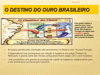 O DESTINO DO OURO BRASILEIRO
 A riqueza gerada pela mineração não permaneceu no Brasil e nem foi para Portugal.
 A dependência lusa (portuguesa) em relação à Inglaterra era antiga (Tratado de
Methuem) e grande parte das dívidas portuguesas foram pagas com o ouro brasileiro.
 Isso possibilitou uma grande acumulação de capital na Inglaterra, indispensável para
o seu pioneirismo na Revolução Industrial.
Este quadro explica o
caminho que o ouro
seguia quando saía do
Brasil. Mal chegava a
Portugal, ele seguia para
a Inglaterra para o
pagamento de dívidas e
das compras de tecidos.
05/05/2017
 